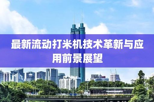 最新流动打米机技术革新与应用前景展望