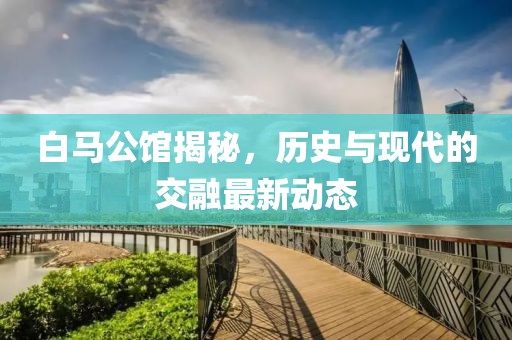 白马公馆揭秘，历史与现代的交融最新动态