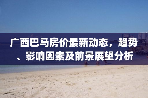 广西巴马房价最新动态，趋势、影响因素及前景展望分析