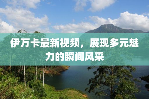 伊万卡最新视频，展现多元魅力的瞬间风采