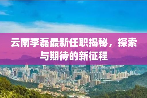 云南李磊最新任职揭秘，探索与期待的新征程