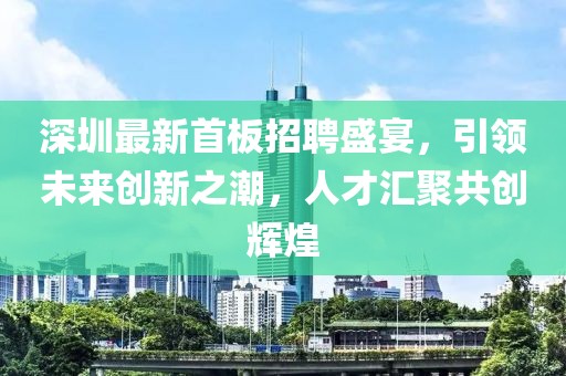 深圳最新首板招聘盛宴，引领未来创新之潮，人才汇聚共创辉煌