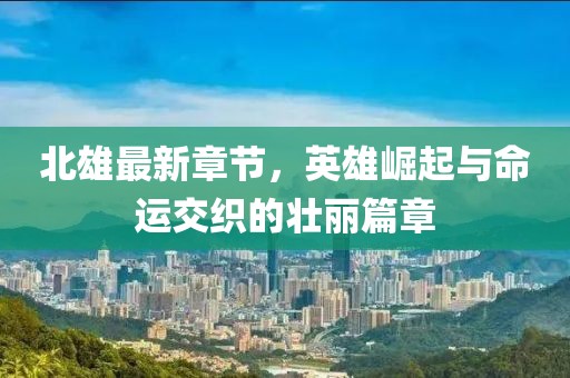 北雄最新章节，英雄崛起与命运交织的壮丽篇章