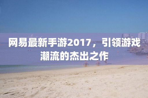 网易最新手游2017，引领游戏潮流的杰出之作