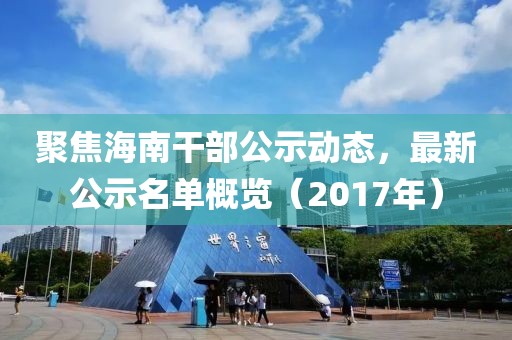 聚焦海南干部公示动态，最新公示名单概览（2017年）