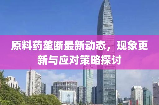 原料药垄断最新动态，现象更新与应对策略探讨