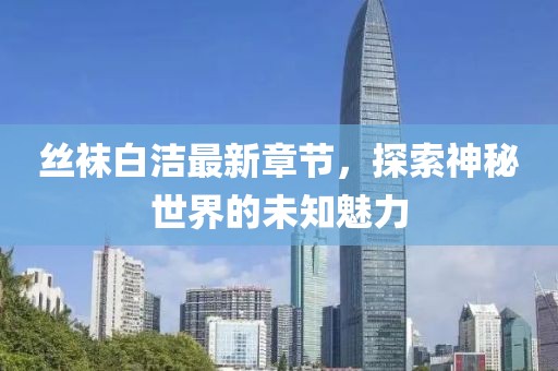 丝袜白洁最新章节，探索神秘世界的未知魅力