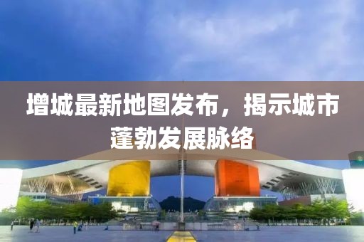 增城最新地图发布，揭示城市蓬勃发展脉络