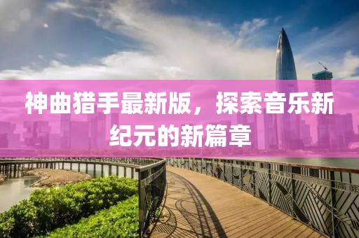 神曲猎手最新版，探索音乐新纪元的新篇章
