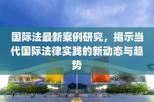 国际法最新案例研究，揭示当代国际法律实践的新动态与趋势