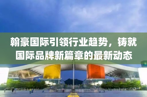 翰豪国际引领行业趋势，铸就国际品牌新篇章的最新动态