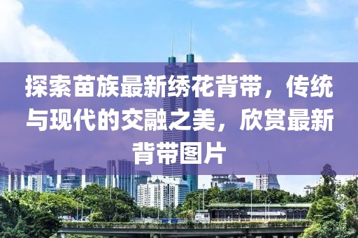 探索苗族最新绣花背带，传统与现代的交融之美，欣赏最新背带图片
