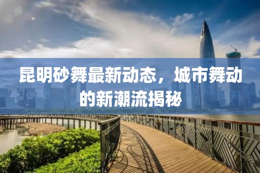 昆明砂舞最新动态，城市舞动的新潮流揭秘