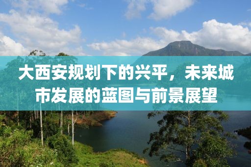 大西安规划下的兴平，未来城市发展的蓝图与前景展望