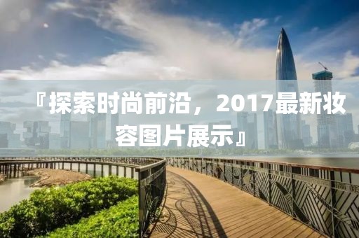 『探索时尚前沿，2017最新妆容图片展示』