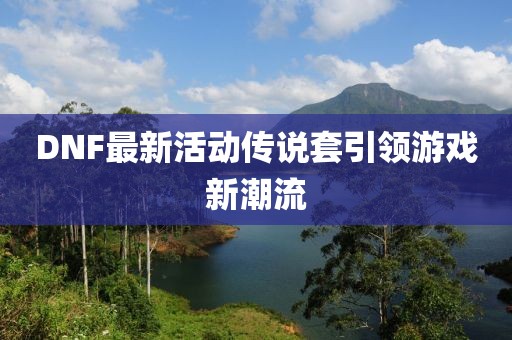 DNF最新活动传说套引领游戏新潮流