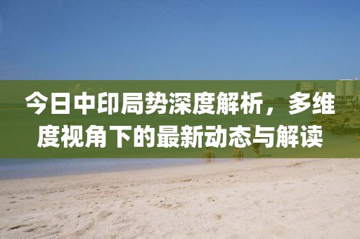 今日中印局势深度解析，多维度视角下的最新动态与解读