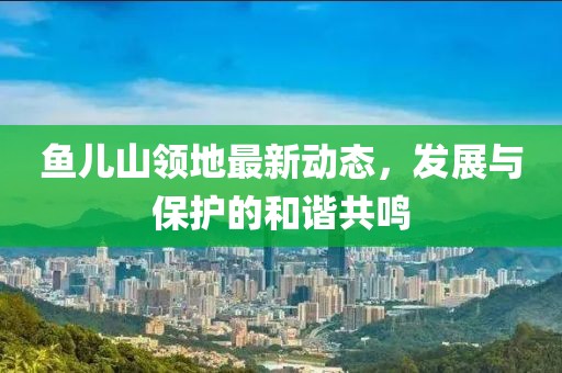 鱼儿山领地最新动态，发展与保护的和谐共鸣