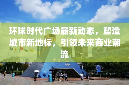 环球时代广场最新动态，塑造城市新地标，引领未来商业潮流