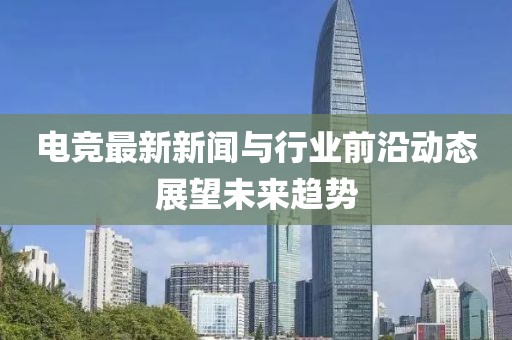 电竞最新新闻与行业前沿动态展望未来趋势