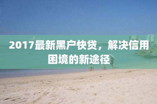 2017最新黑户快贷，解决信用困境的新途径