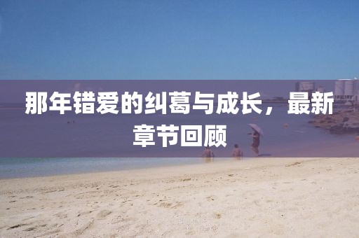 那年错爱的纠葛与成长，最新章节回顾