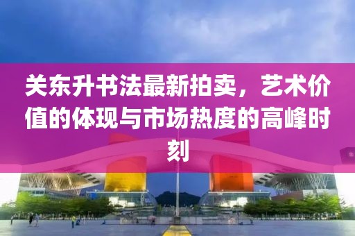 关东升书法最新拍卖，艺术价值的体现与市场热度的高峰时刻