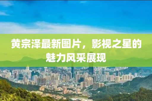 黄宗泽最新图片，影视之星的魅力风采展现