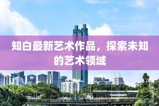 知白最新艺术作品，探索未知的艺术领域