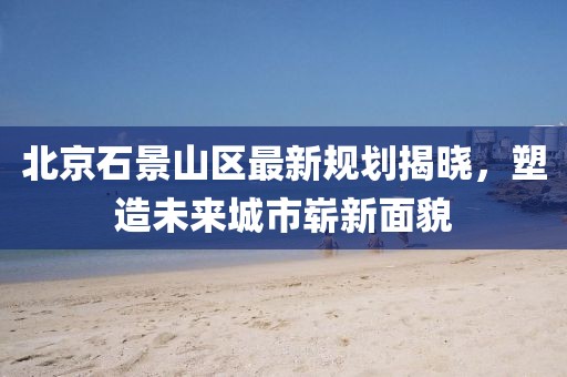 北京石景山区最新规划揭晓，塑造未来城市崭新面貌