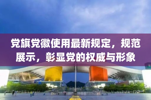 党旗党徽使用最新规定，规范展示，彰显党的权威与形象