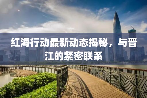红海行动最新动态揭秘，与晋江的紧密联系