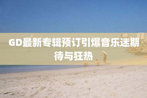 GD最新专辑预订引爆音乐迷期待与狂热