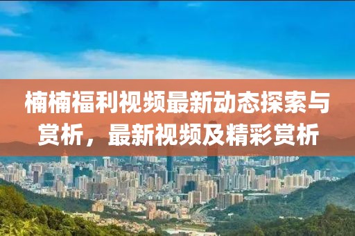 楠楠福利视频最新动态探索与赏析，最新视频及精彩赏析