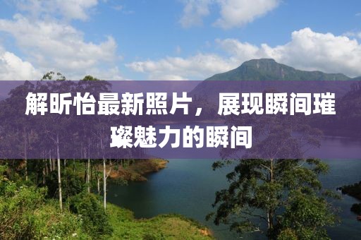 解昕怡最新照片，展现瞬间璀璨魅力的瞬间