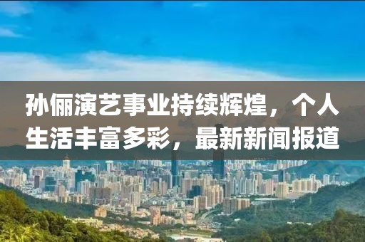 孙俪演艺事业持续辉煌，个人生活丰富多彩，最新新闻报道