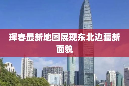 珲春最新地图展现东北边疆新面貌