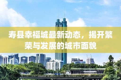 寿县幸福城最新动态，揭开繁荣与发展的城市面貌