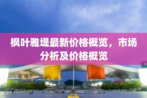 枫叶雅堤最新价格概览，市场分析及价格概览
