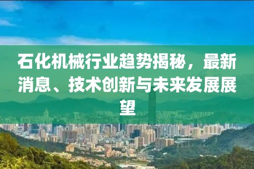 石化机械行业趋势揭秘，最新消息、技术创新与未来发展展望