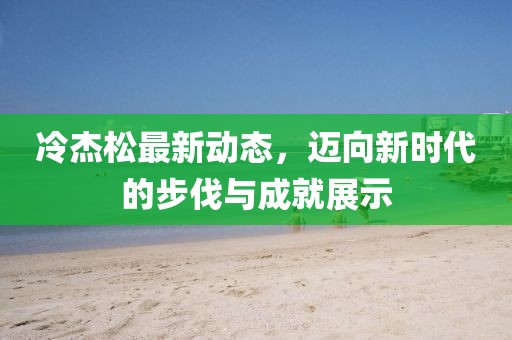 冷杰松最新动态，迈向新时代的步伐与成就展示