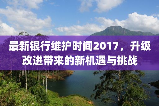最新银行维护时间2017，升级改进带来的新机遇与挑战
