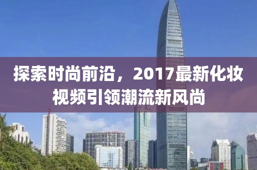 探索时尚前沿，2017最新化妆视频引领潮流新风尚