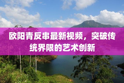 欧阳青反串最新视频，突破传统界限的艺术创新