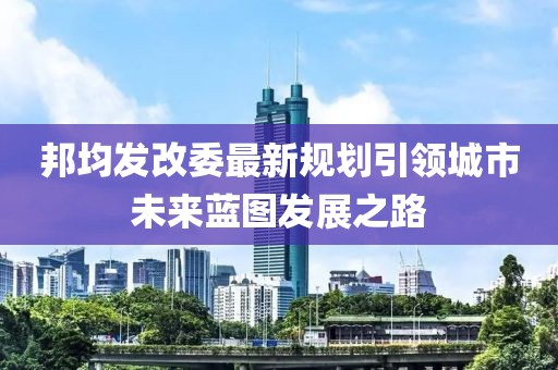 邦均发改委最新规划引领城市未来蓝图发展之路