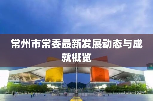 常州市常委最新发展动态与成就概览