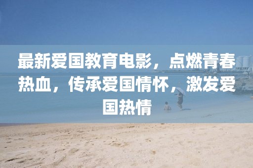 最新爱国教育电影，点燃青春热血，传承爱国情怀，激发爱国热情