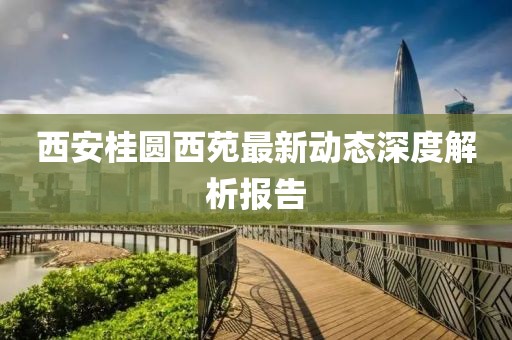 西安桂圆西苑最新动态深度解析报告