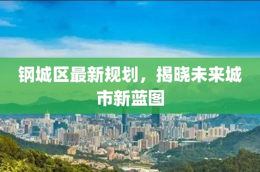 钢城区最新规划，揭晓未来城市新蓝图