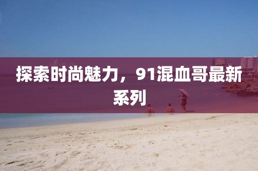 探索时尚魅力，91混血哥最新系列